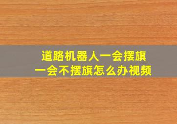 道路机器人一会摆旗一会不摆旗怎么办视频