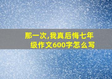 那一次,我真后悔七年级作文600字怎么写