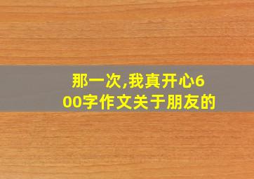 那一次,我真开心600字作文关于朋友的