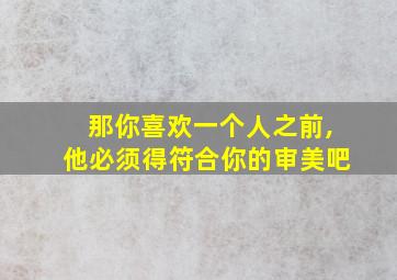 那你喜欢一个人之前,他必须得符合你的审美吧