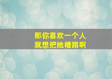 那你喜欢一个人就想把她糟蹋啊