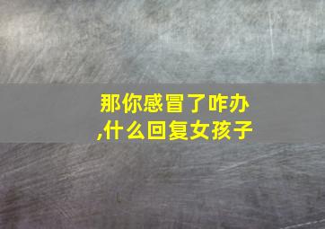 那你感冒了咋办,什么回复女孩子