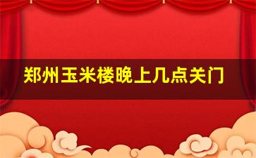 郑州玉米楼晚上几点关门