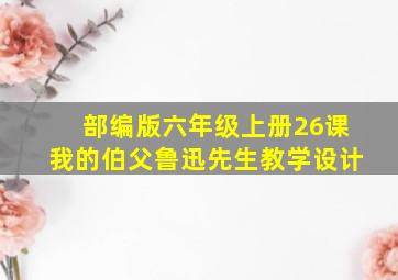 部编版六年级上册26课我的伯父鲁迅先生教学设计