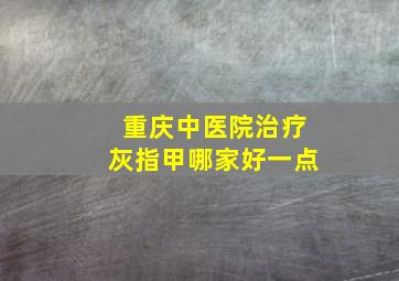 重庆中医院治疗灰指甲哪家好一点