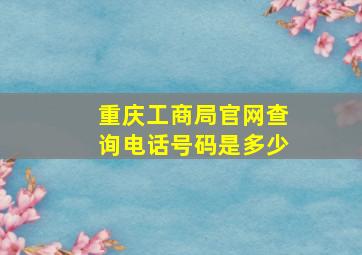 重庆工商局官网查询电话号码是多少