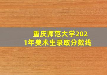 重庆师范大学2021年美术生录取分数线