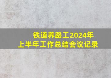 铁道养路工2024年上半年工作总结会议记录