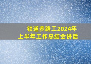 铁道养路工2024年上半年工作总结会讲话