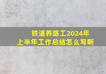 铁道养路工2024年上半年工作总结怎么写啊