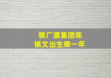 银广厦集团陈镇文出生哪一年