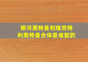 银河奥特曼和维克特利奥特曼合体是谁配的