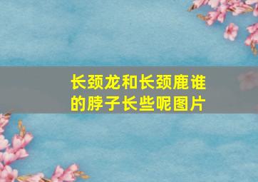 长颈龙和长颈鹿谁的脖子长些呢图片