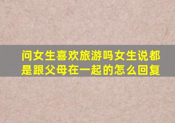 问女生喜欢旅游吗女生说都是跟父母在一起的怎么回复