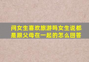 问女生喜欢旅游吗女生说都是跟父母在一起的怎么回答