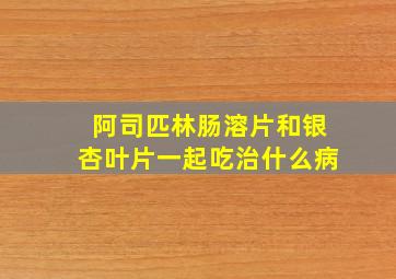 阿司匹林肠溶片和银杏叶片一起吃治什么病