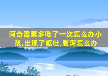 阿奇霉素多吃了一次怎么办小孩,出现了呕吐,腹泻怎么办