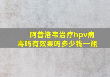 阿昔洛韦治疗hpv病毒吗有效果吗多少钱一瓶