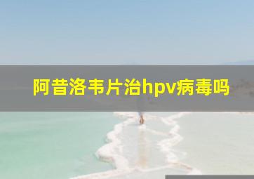 阿昔洛韦片治hpv病毒吗