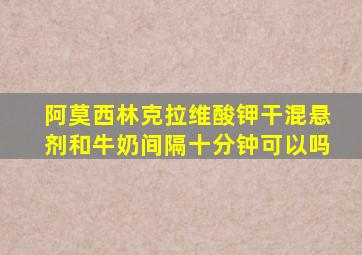 阿莫西林克拉维酸钾干混悬剂和牛奶间隔十分钟可以吗