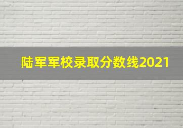 陆军军校录取分数线2021