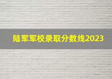 陆军军校录取分数线2023