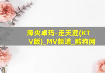 降央卓玛-走天涯(KTV版)_MV频道_酷狗网