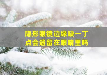 隐形眼镜边缘缺一丁点会遗留在眼睛里吗