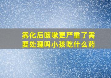 雾化后咳嗽更严重了需要处理吗小孩吃什么药