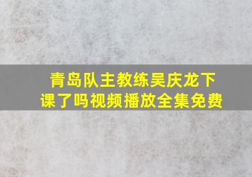 青岛队主教练吴庆龙下课了吗视频播放全集免费