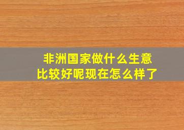 非洲国家做什么生意比较好呢现在怎么样了