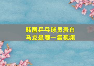 韩国乒乓球员表白马龙是哪一集视频