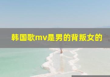 韩国歌mv是男的背叛女的