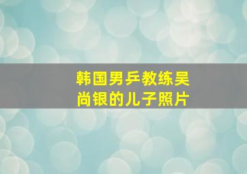 韩国男乒教练吴尚银的儿子照片