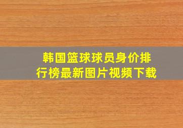 韩国篮球球员身价排行榜最新图片视频下载