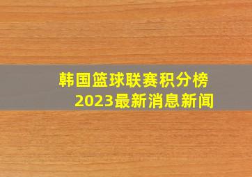 韩国篮球联赛积分榜2023最新消息新闻