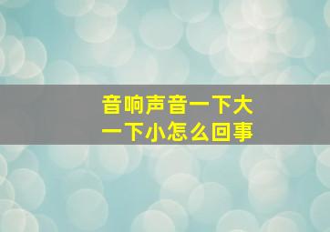 音响声音一下大一下小怎么回事