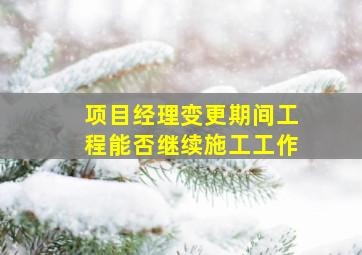 项目经理变更期间工程能否继续施工工作