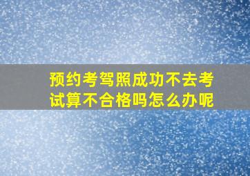 预约考驾照成功不去考试算不合格吗怎么办呢