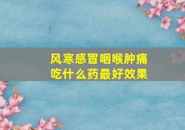 风寒感冒咽喉肿痛吃什么药最好效果