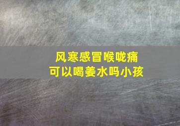 风寒感冒喉咙痛可以喝姜水吗小孩