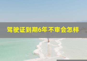 驾驶证到期6年不审会怎样