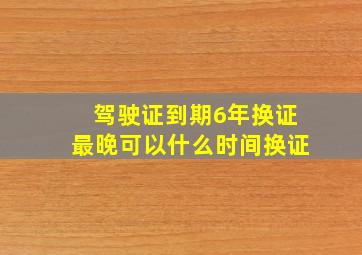 驾驶证到期6年换证最晚可以什么时间换证