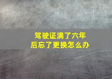 驾驶证满了六年后忘了更换怎么办