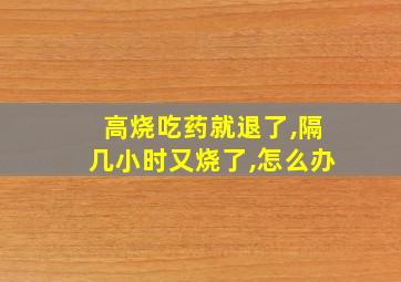 高烧吃药就退了,隔几小时又烧了,怎么办