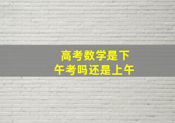 高考数学是下午考吗还是上午