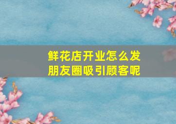 鲜花店开业怎么发朋友圈吸引顾客呢