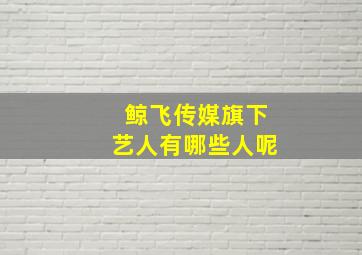 鲸飞传媒旗下艺人有哪些人呢