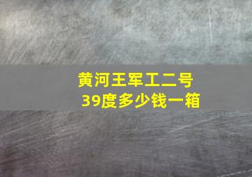 黄河王军工二号39度多少钱一箱