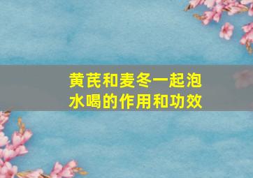 黄芪和麦冬一起泡水喝的作用和功效